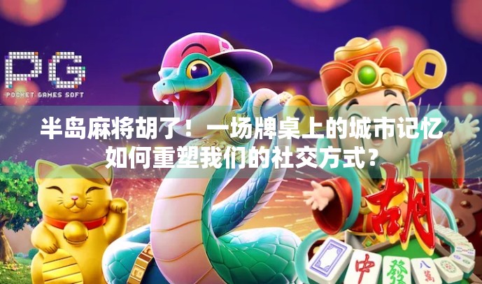 半岛麻将胡了！一场牌桌上的城市记忆如何重塑我们的社交方式？